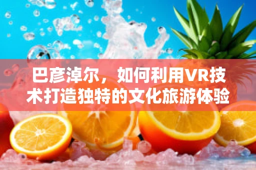 巴彦淖尔，如何利用VR技术打造独特的文化旅游体验？