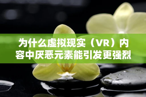 为什么虚拟现实（VR）内容中厌恶元素能引发更强烈的情感共鸣？