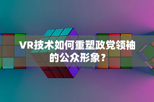 VR技术如何重塑政党领袖的公众形象？