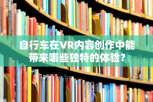 自行车在VR内容创作中能带来哪些独特的体验？