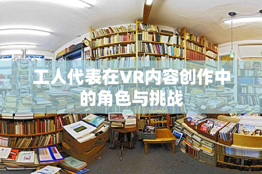 工人代表在VR内容创作中的角色与挑战