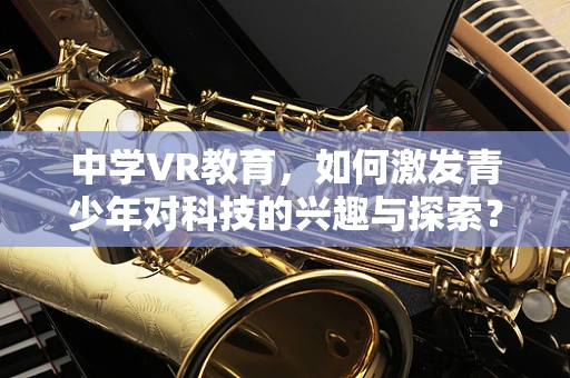 中学VR教育，如何激发青少年对科技的兴趣与探索？