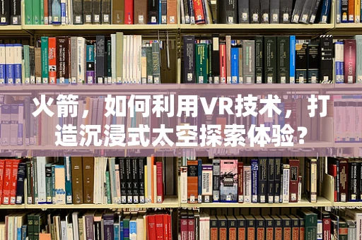 火箭，如何利用VR技术，打造沉浸式太空探索体验？