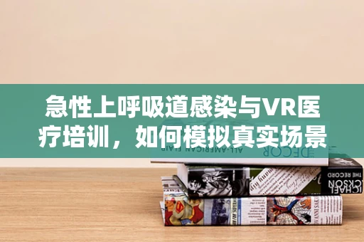 急性上呼吸道感染与VR医疗培训，如何模拟真实场景提升诊疗效率？