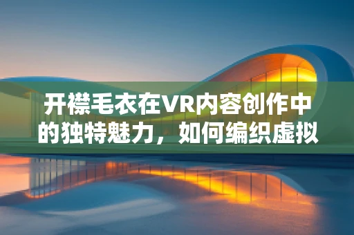 开襟毛衣在VR内容创作中的独特魅力，如何编织虚拟世界的温暖？