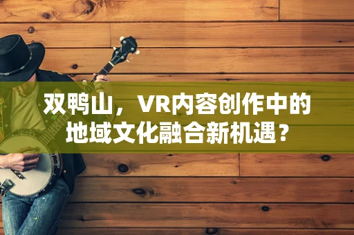 双鸭山，VR内容创作中的地域文化融合新机遇？