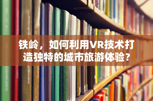 铁岭，如何利用VR技术打造独特的城市旅游体验？