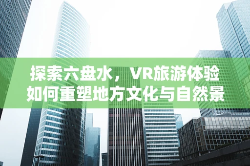 探索六盘水，VR旅游体验如何重塑地方文化与自然景观的沉浸式互动？