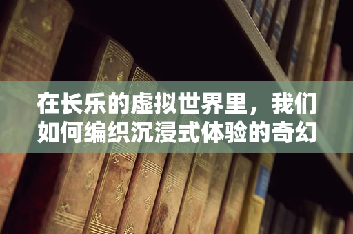 在长乐的虚拟世界里，我们如何编织沉浸式体验的奇幻篇章？