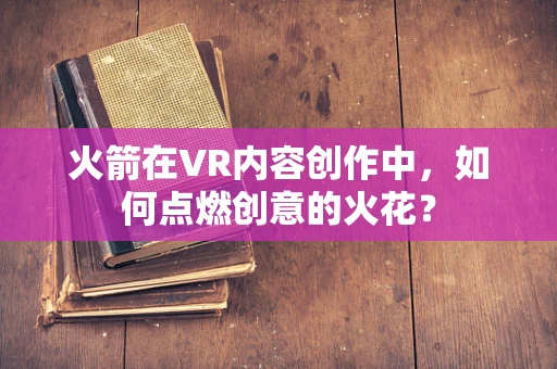 火箭在VR内容创作中，如何点燃创意的火花？