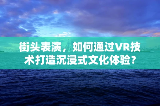 街头表演，如何通过VR技术打造沉浸式文化体验？