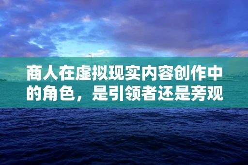 商人在虚拟现实内容创作中的角色，是引领者还是旁观者？