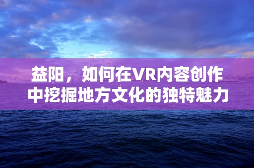 益阳，如何在VR内容创作中挖掘地方文化的独特魅力？