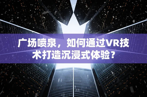 广场喷泉，如何通过VR技术打造沉浸式体验？