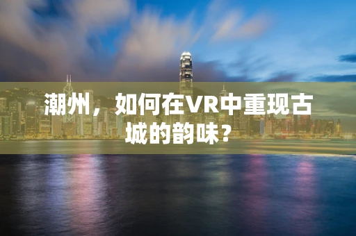 潮州，如何在VR中重现古城的韵味？