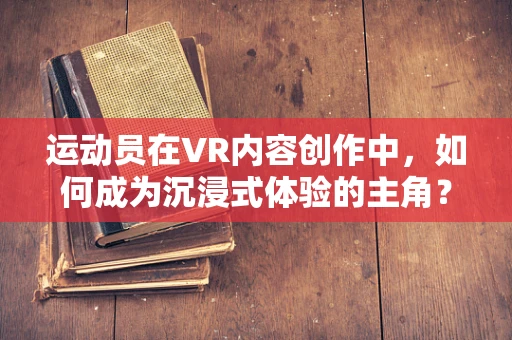 运动员在VR内容创作中，如何成为沉浸式体验的主角？