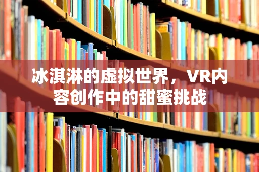 冰淇淋的虚拟世界，VR内容创作中的甜蜜挑战