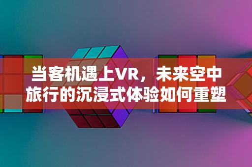 当客机遇上VR，未来空中旅行的沉浸式体验如何重塑？