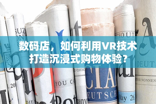 数码店，如何利用VR技术打造沉浸式购物体验？