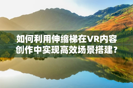 如何利用伸缩梯在VR内容创作中实现高效场景搭建？