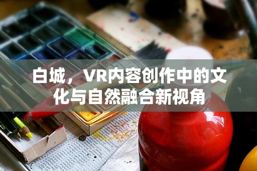 白城，VR内容创作中的文化与自然融合新视角