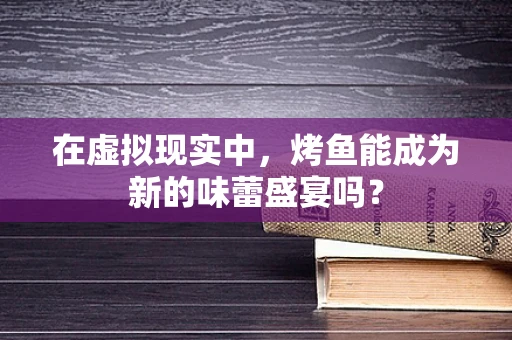 在虚拟现实中，烤鱼能成为新的味蕾盛宴吗？