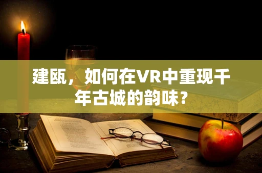 建瓯，如何在VR中重现千年古城的韵味？