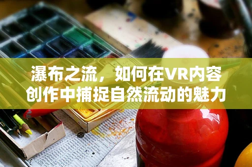 瀑布之流，如何在VR内容创作中捕捉自然流动的魅力？