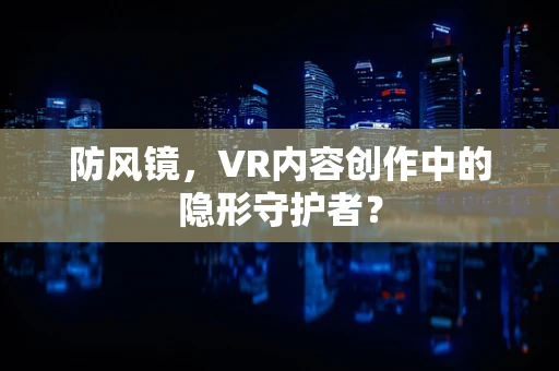 防风镜，VR内容创作中的隐形守护者？