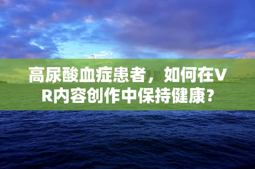 高尿酸血症患者，如何在VR内容创作中保持健康？