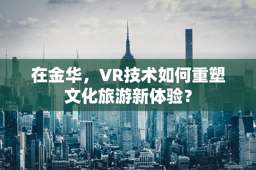 在金华，VR技术如何重塑文化旅游新体验？