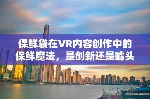 保鲜袋在VR内容创作中的保鲜魔法，是创新还是噱头？