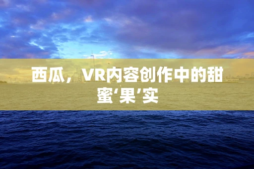 西瓜，VR内容创作中的甜蜜‘果’实