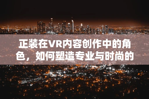 正装在VR内容创作中的角色，如何塑造专业与时尚的完美平衡？