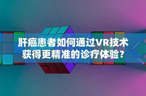 肝癌患者如何通过VR技术获得更精准的诊疗体验？