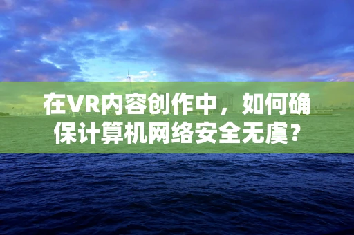 在VR内容创作中，如何确保计算机网络安全无虞？