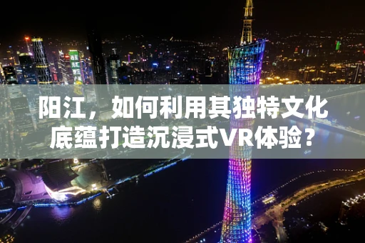 阳江，如何利用其独特文化底蕴打造沉浸式VR体验？