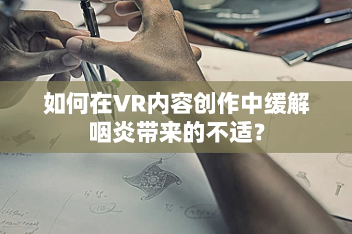 如何在VR内容创作中缓解咽炎带来的不适？