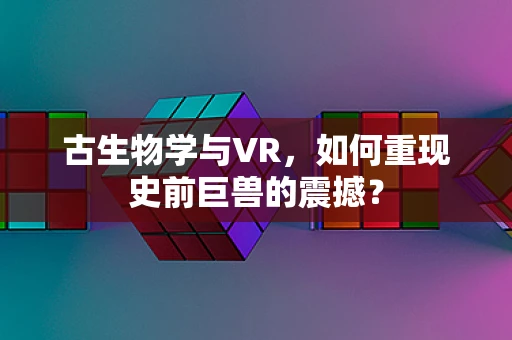 古生物学与VR，如何重现史前巨兽的震撼？