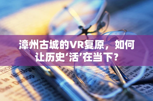 漳州古城的VR复原，如何让历史‘活’在当下？