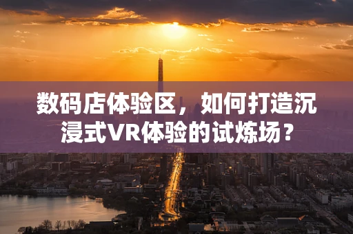 数码店体验区，如何打造沉浸式VR体验的试炼场？