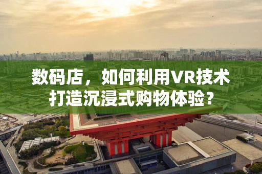 数码店，如何利用VR技术打造沉浸式购物体验？