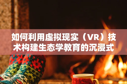 如何利用虚拟现实（VR）技术构建生态学教育的沉浸式体验？