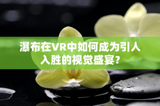 瀑布在VR中如何成为引人入胜的视觉盛宴？