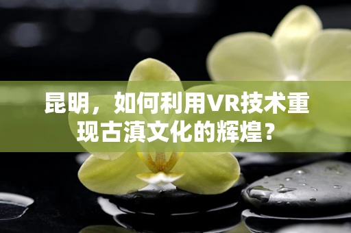 昆明，如何利用VR技术重现古滇文化的辉煌？