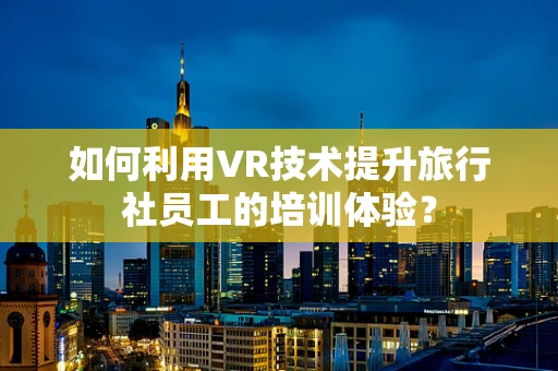 如何利用VR技术提升旅行社员工的培训体验？