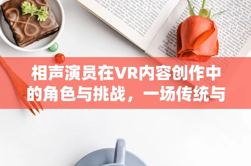 相声演员在VR内容创作中的角色与挑战，一场传统与未来的碰撞？