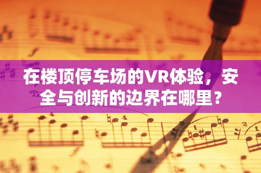 在楼顶停车场的VR体验，安全与创新的边界在哪里？