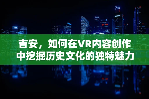 吉安，如何在VR内容创作中挖掘历史文化的独特魅力？