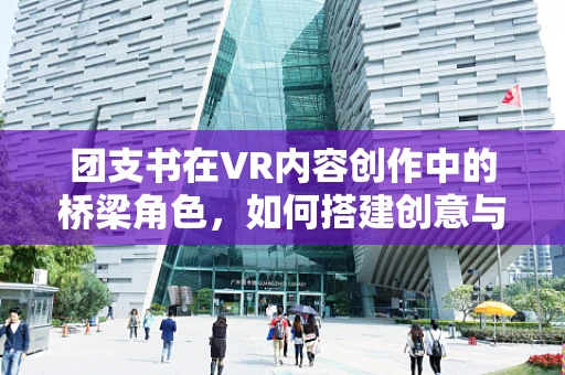 团支书在VR内容创作中的桥梁角色，如何搭建创意与执行的桥梁？